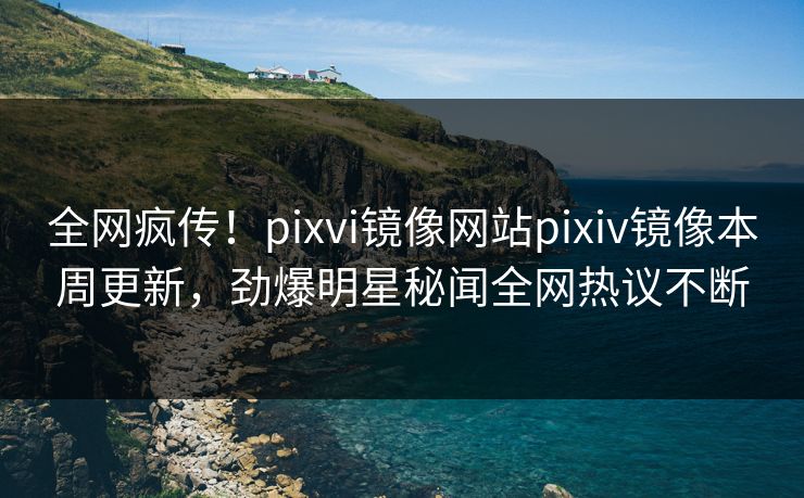 全网疯传！pixvi镜像网站pixiv镜像本周更新，劲爆明星秘闻全网热议不断
