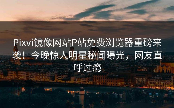 Pixvi镜像网站P站免费浏览器重磅来袭！今晚惊人明星秘闻曝光，网友直呼过瘾