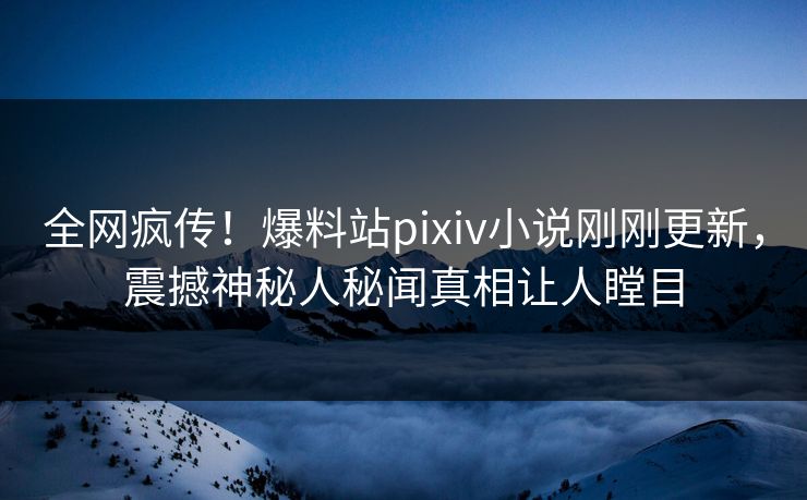 全网疯传！爆料站pixiv小说刚刚更新，震撼神秘人秘闻真相让人瞠目