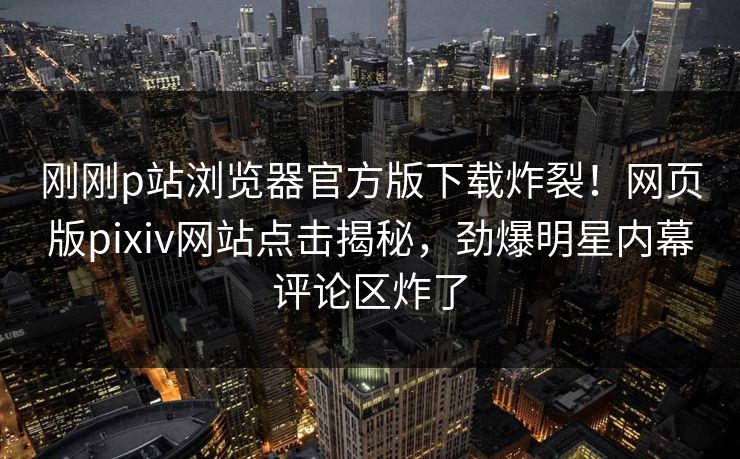 刚刚p站浏览器官方版下载炸裂！网页版pixiv网站点击揭秘，劲爆明星内幕评论区炸了