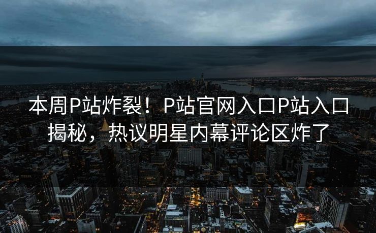 本周P站炸裂！P站官网入口P站入口揭秘，热议明星内幕评论区炸了