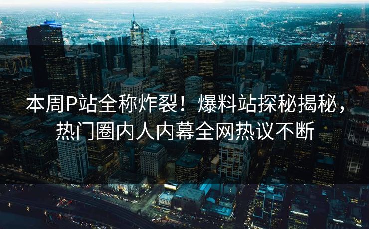 本周P站全称炸裂！爆料站探秘揭秘，热门圈内人内幕全网热议不断
