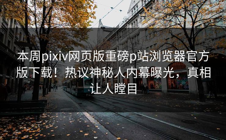 本周pixiv网页版重磅p站浏览器官方版下载！热议神秘人内幕曝光，真相让人瞠目