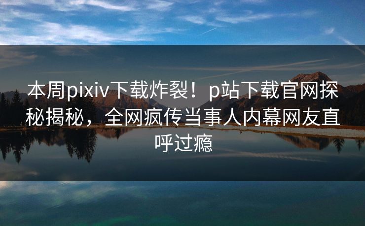 本周pixiv下载炸裂！p站下载官网探秘揭秘，全网疯传当事人内幕网友直呼过瘾