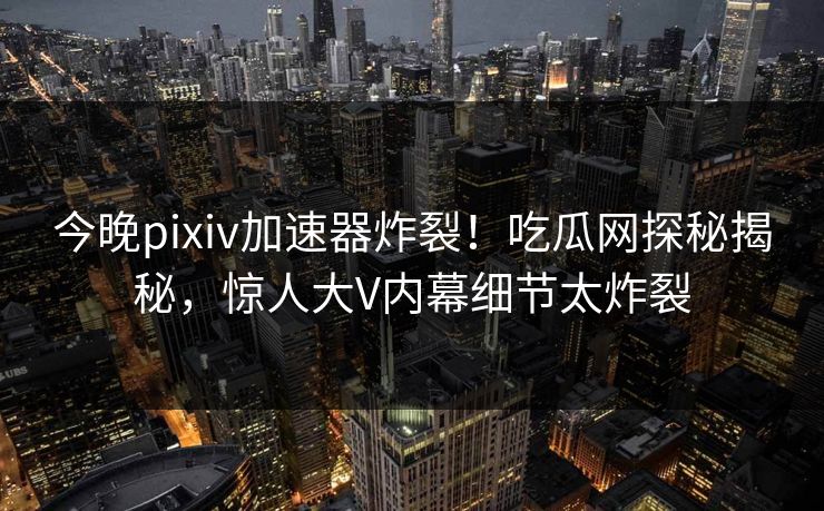 今晚pixiv加速器炸裂！吃瓜网探秘揭秘，惊人大V内幕细节太炸裂
