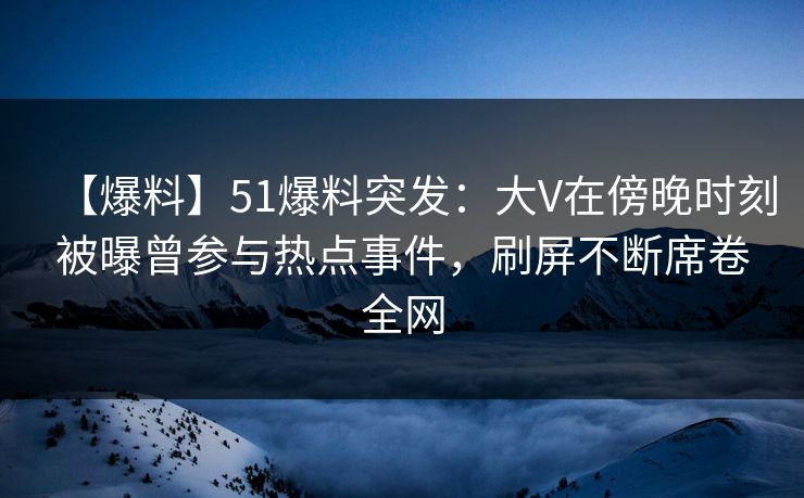 【爆料】51爆料突发：大V在傍晚时刻被曝曾参与热点事件，刷屏不断席卷全网