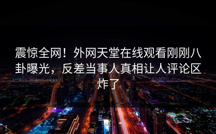 震惊全网！外网天堂在线观看刚刚八卦曝光，反差当事人真相让人评论区炸了