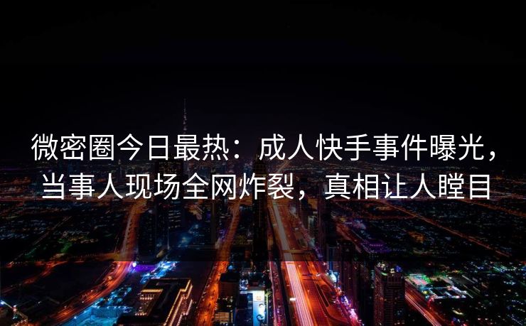微密圈今日最热：成人快手事件曝光，当事人现场全网炸裂，真相让人瞠目