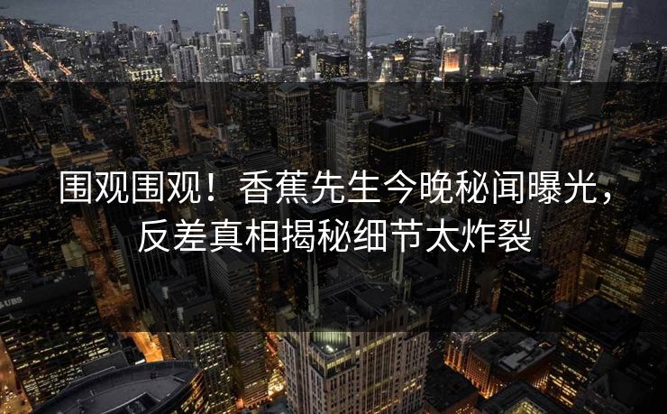 围观围观!香蕉先生今晚秘闻曝光,反差真相揭秘细节太炸裂 围观围观!香蕉先生今晚秘闻曝光,反差真相揭秘细节太炸裂