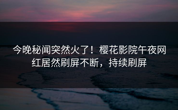今晚秘闻突然火了！樱花影院午夜网红居然刷屏不断，持续刷屏