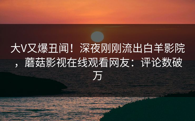 大V又爆丑闻！深夜刚刚流出白羊影院，蘑菇影视在线观看网友：评论数破万