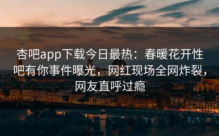 杏吧app下载今日最热：春暖花开性吧有你事件曝光，网红现场全网炸裂，网友直呼过瘾