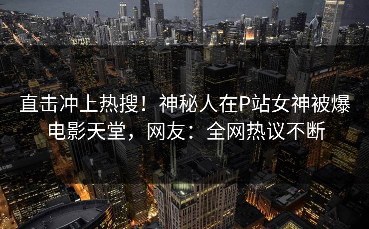 直击冲上热搜!神秘人在P站女神被爆电影天堂,网友:全网热议不断 直击冲上热搜!神秘人在P站女神被爆电影天堂,网友:全网热议不断