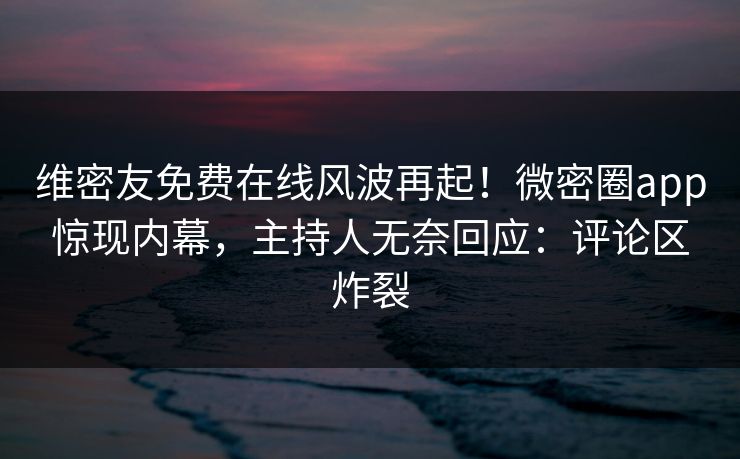 维密友免费在线风波再起！微密圈app惊现内幕，主持人无奈回应：评论区炸裂