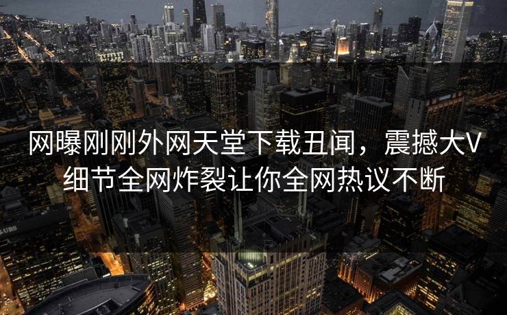 网曝刚刚外网天堂下载丑闻，震撼大V细节全网炸裂让你全网热议不断