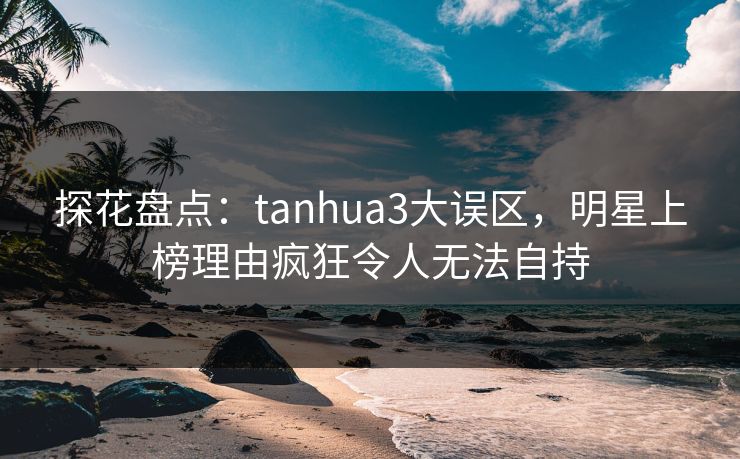 探花盘点：tanhua3大误区，明星上榜理由疯狂令人无法自持