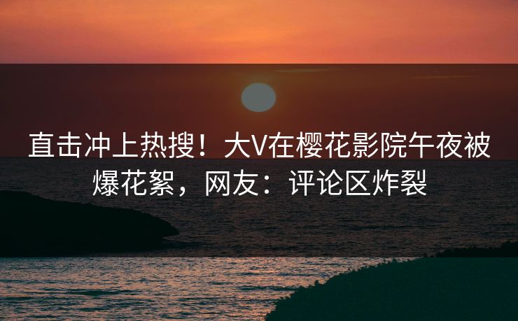 直击冲上热搜!大V在樱花影院午夜被爆花絮,网友:评论区炸裂 直击冲上热搜!大V在樱花影院午夜被爆花絮,网友:评论区炸裂