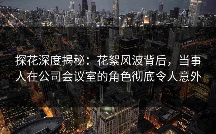 探花深度揭秘：花絮风波背后，当事人在公司会议室的角色彻底令人意外