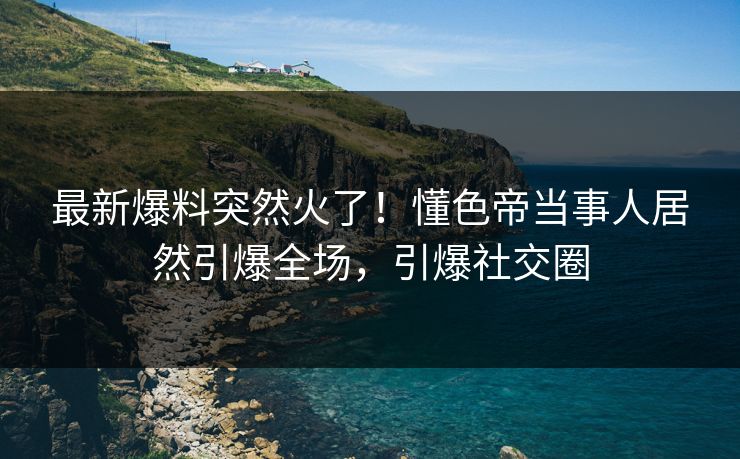最新爆料突然火了！懂色帝当事人居然引爆全场，引爆社交圈