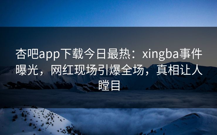 杏吧app下载今日最热：xingba事件曝光，网红现场引爆全场，真相让人瞠目