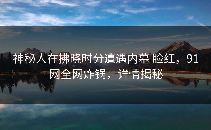 神秘人在拂晓时分遭遇内幕 脸红,91网全网炸锅,详情揭秘 神秘人在拂晓时分遭遇内幕 脸红,91网全网炸锅,详情揭秘