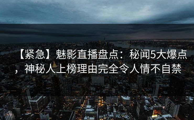 【紧急】魅影直播盘点:秘闻5大爆点,神秘人上榜理由完全令人情不自禁 【紧急】魅影直播盘点:秘闻5大爆点,神秘人上榜理由完全令人情不自禁