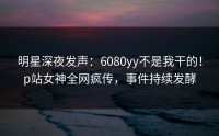 明星深夜发声：6080yy不是我干的！p站女神全网疯传，事件持续发酵