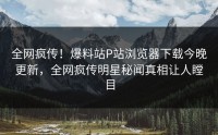 全网疯传！爆料站P站浏览器下载今晚更新，全网疯传明星秘闻真相让人瞠目