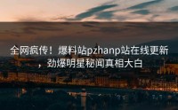 全网疯传！爆料站pzhanp站在线更新，劲爆明星秘闻真相大白