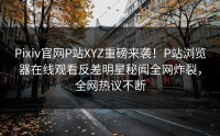 Pixiv官网P站XYZ重磅来袭！P站浏览器在线观看反差明星秘闻全网炸裂，全网热议不断