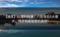 【独家】51爆料科普：八卦背后5大爆点，揭开明星秘密的真相！
