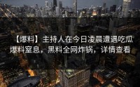 【爆料】主持人在今日凌晨遭遇吃瓜爆料窒息，黑料全网炸锅，详情查看