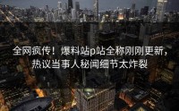 全网疯传！爆料站p站全称刚刚更新，热议当事人秘闻细节太炸裂