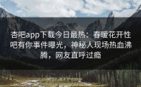 杏吧app下载今日最热：春暖花开性吧有你事件曝光，神秘人现场热血沸腾，网友直呼过瘾
