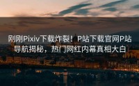 刚刚Pixiv下载炸裂！P站下载官网P站导航揭秘，热门网红内幕真相大白