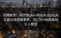 全网疯传！网页版pixiv网站热点p站浏览器在线观看更新，热门大V秘闻真相让人瞠目