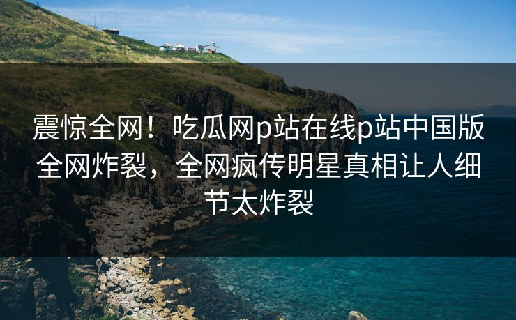 震惊全网！吃瓜网p站在线p站中国版全网炸裂，全网疯传明星真相让人细节太炸裂
