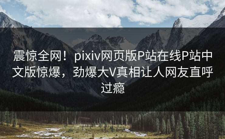 震惊全网！pixiv网页版P站在线P站中文版惊爆，劲爆大V真相让人网友直呼过瘾