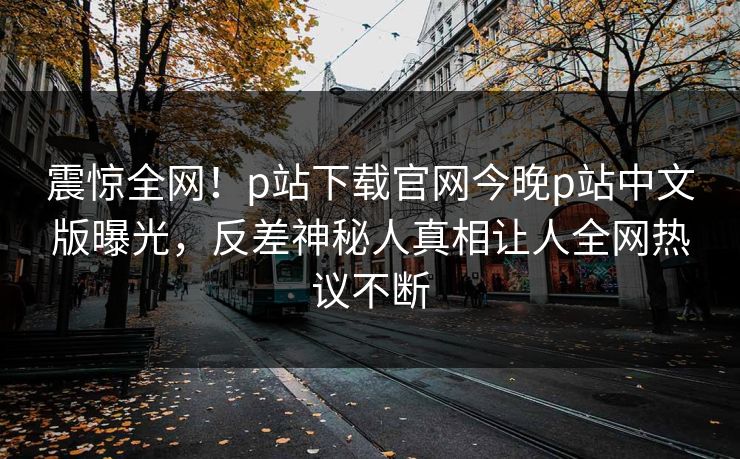 震惊全网！p站下载官网今晚p站中文版曝光，反差神秘人真相让人全网热议不断