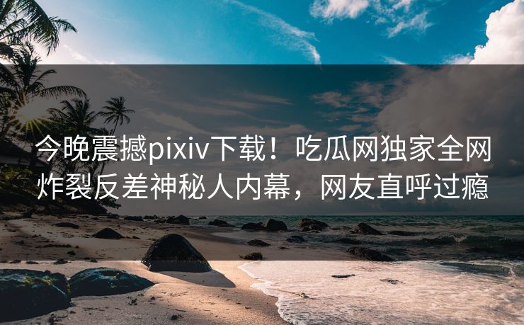 今晚震撼pixiv下载！吃瓜网独家全网炸裂反差神秘人内幕，网友直呼过瘾