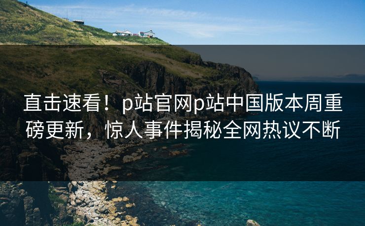 直击速看！p站官网p站中国版本周重磅更新，惊人事件揭秘全网热议不断