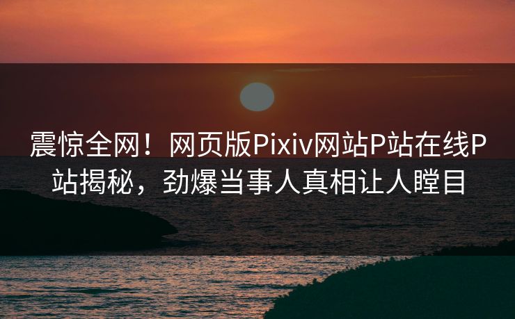 震惊全网！网页版Pixiv网站P站在线P站揭秘，劲爆当事人真相让人瞠目