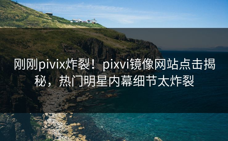 刚刚pivix炸裂！pixvi镜像网站点击揭秘，热门明星内幕细节太炸裂