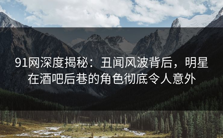 91网深度揭秘：丑闻风波背后，明星在酒吧后巷的角色彻底令人意外