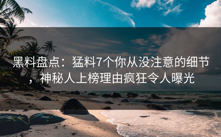 黑料盘点：猛料7个你从没注意的细节，神秘人上榜理由疯狂令人曝光