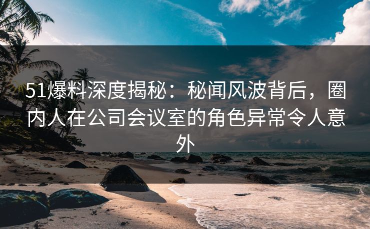 51爆料深度揭秘：秘闻风波背后，圈内人在公司会议室的角色异常令人意外
