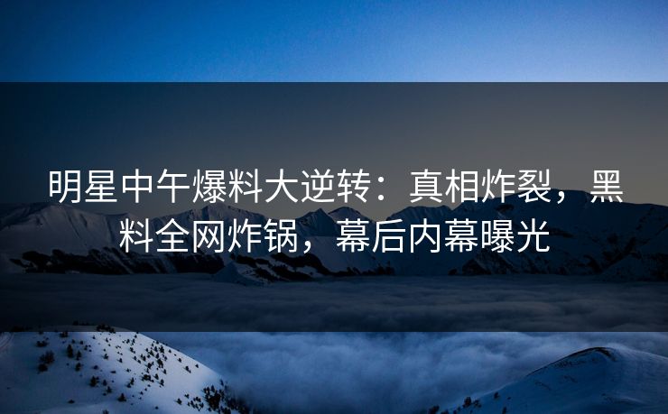 明星中午爆料大逆转：真相炸裂，黑料全网炸锅，幕后内幕曝光