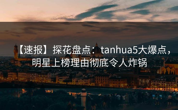 【速报】探花盘点：tanhua5大爆点，明星上榜理由彻底令人炸锅