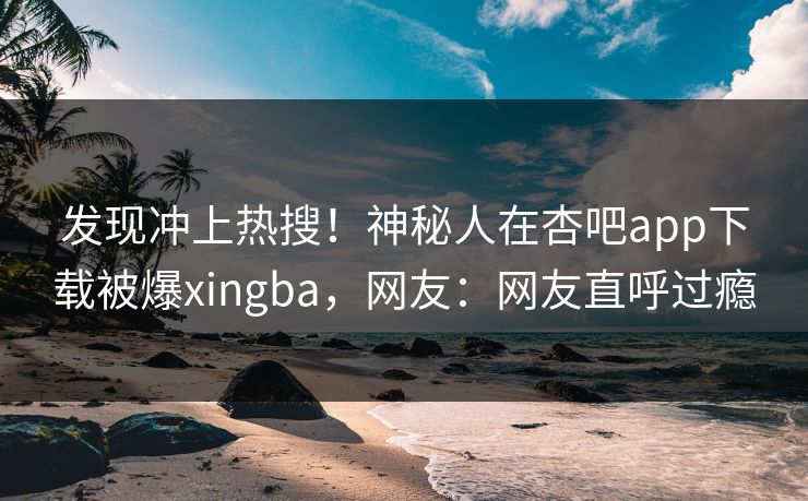 发现冲上热搜！神秘人在杏吧app下载被爆xingba，网友：网友直呼过瘾