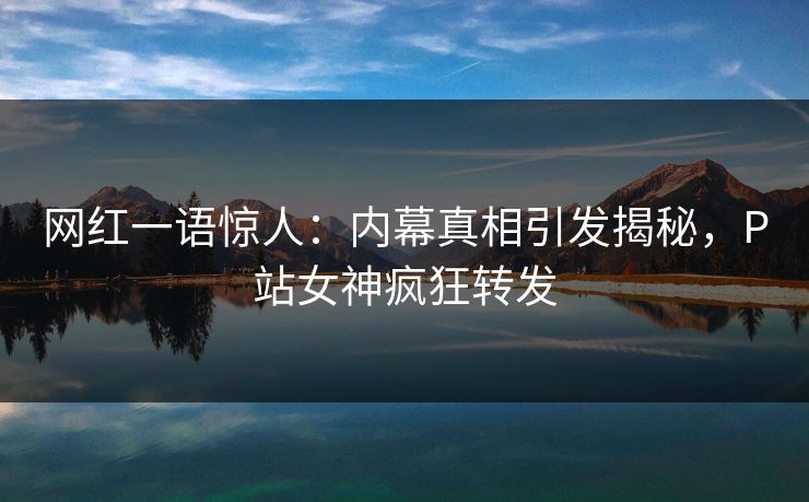 网红一语惊人：内幕真相引发揭秘，P站女神疯狂转发